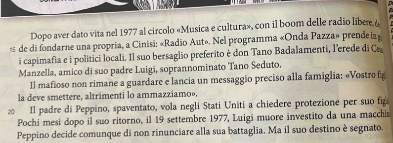 Dopo aver dato vita nel 1977 al circolo «Musica e cultura», con il boom delle radio libere, &
15 de di fondarne una propria, a Cinisi: «Radio Aut». Nel programma «Onda Pazza» prende in 
i capimafia e i politici locali. Il suo bersaglio preferito è don Tano Badalamenti, l’erede di C 
Manzella, amico di suo padre Luigi, soprannominato Tano Seduto. 
Il mafioso non rimane a guardare e lancia un messaggio preciso alla famiglia: «Vostro fig 
la deve smettere, altrimenti lo ammazziamo». 
20 Il padre di Peppino, spaventato, vola negli Stati Uniti a chiedere protezione per suo fig 
Pochi mesi dopo il suo ritorno, il 19 settembre 1977, Luigi muore investito da una macchin 
Peppino decide comunque di non rinunciare alla sua battaglia. Ma il suo destino è segnato.