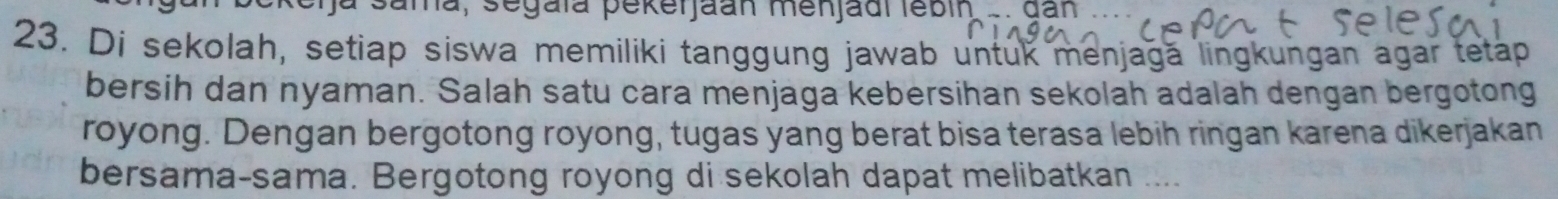 a sana, segaïa pekerjaan menjadi lebin . . dan ... 
23. Di sekolah, setiap siswa memiliki tanggung jawab untuk menjagă lingkungan agar tetap 
bersih dan nyaman. Salah satu cara menjaga kebersihan sekolah adalah dengan bergotong 
royong. Dengan bergotong royong, tugas yang berat bisa terasa lebih ringan karena dikerjakan 
bersama-sama. Bergotong royong di sekolah dapat melibatkan ....