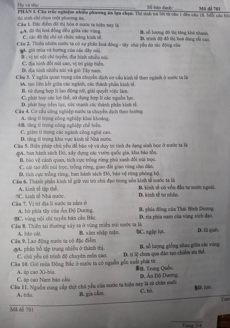 Họ và tên: _Số báo danh: ....... Mã đề 701
PHẢN I. Câu trắc nghiệm nhiều phương án lựa chọn. Thí sinh trả lời từ câu 1 đến câu 18. Mỗi câu hỏi
thí sinh chỉ chọn một phương án.
Câu 1. Đặc điểm đô thị hóa ở nước ta hiện nay là
A. đô thị hoá đồng đều giữa các vùng. B. số lượng đô thị tăng khá nhanh.
C. các đô thị chỉ có chức năng kinh tế. D. trình độ đô thị hoá đang rắt cao.
Câu 2. Thiên nhiên nước ta có sự phân hoá đông - tây chủ yếu do tác động của
A. gió mùa và hướng của các dãy núi.
B . vị trí nội chí tuyến, địa hình nhiều núi.
C. địa hình đồi núi cao, vị trí giáp biển.
D. địa hình nhiều núi và gió Tây nam.
Câu 3. Ý nghĩa quan trọng của chuyền dịch cơ cấu kinh tế theo ngành ở nước ta là
A. tạo liên kết giữa các ngành, các thành phần kinh tế.
B. sử dụng hợp lí lao động nữ, giải quyết việc làm.
C. phát huy các lợi thế, sử dụng hợp lí các nguồn lực.
D. phát huy tiềm lực, sức mạnh các thành phần kinh tế.
Câu 4. Cơ cấu công nghiệp nước ta chuyển dịch theo hướng
A. tăng tỉ trọng công nghiệp khai khoáng.
B. tăng tỉ trọng công nghiệp chế biến.
C. giảm tỉ trọng các ngành công nghệ cao.
D. tăng tỉ trọng khu vực kinh tế Nhà nước.
Câu 5. Biện pháp chủ yếu để bảo vệ và duy trì tính đa dạng sinh học ở nước ta là
A. ban hành sách Đỏ, xây dựng các vườn quốc gia, khu bảo tồn.
B. bảo vệ cảnh quan, tích cực trồng rừng phủ xanh đồi núi trọc.
C. cải tạo đồi núi trọc, trồng rừng, giao đất giao rừng cho dân.
D. tích cực trồng rừng, ban hành sách Đỏ, bảo vệ rừng phòng hộ.
Câu 6. Thành phần kinh tế giữ vai trò chủ đạo trong nền kinh tế nước ta là
A. kinh tế tập thể. B. kinh tế có vốn đầu tư nước ngoài.
C. kinh tế Nhà nước. D. kinh tế tư nhân.
Câu 7. Vị trí địa lí nước ta nằm ở
A. bờ phía tây của Ấn Độ Dương. B. phía đông của Thái Bình Dương.
C. vùng nội chí tuyến bán cầu Bắc. D. rìa phía nam của vùng xích đạo.
Câu 8. Thiên tai thường xảy ra ở vùng miền núi nước ta là
A. bão cát. B. xâm nhập mặn. C. ngập lụt. D. lũ quét.
Câu 9. Lao động nước ta có đặc điểm
A. phân bố tập trung nhiều ở thành thị. B. số lượng giống nhau giữa các vùng
C. chủ yếu có trình độ chuyên môn cao. D. tỉ lệ chưa qua đào tạo chiếm ưu thế.
Câu 10. Gió mùa Đông Bắc ở nước ta có nguồn gốc xuất phát từ
A. áp cao Xi-bia. B. Trung Quốc.
C. áp cao Nam bán cầu. D. Ấn Độ Dương.
Câu 11. Nguồn cung cấp thịt chủ yếu của nước ta hiện nay là từ chăn nuôi
D. lợn.
A. trâu. B. gia cầm. C. bò.
Tran
Mã đề 701
_
Trang 3/4