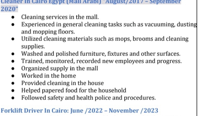 Cléaner in Cairo Egypt (Mall Arabi) "August/2017 - September
2020”
Cleaning services in the mall.
Experienced in general cleaning tasks such as vacuuming, dusting
and mopping floors.
Utilized cleaning materials such as mops, brooms and cleaning
supplies.
Washed and polished furniture, fixtures and other surfaces.
Trained, monitored, recorded new employees and progress.
Organized supply in the mall
Worked in the home
Provided cleaning in the house
Helped papered food for the household
Followed safety and health police and procedures.
Forklift Driver In Cairo: June /2022 - November /2023