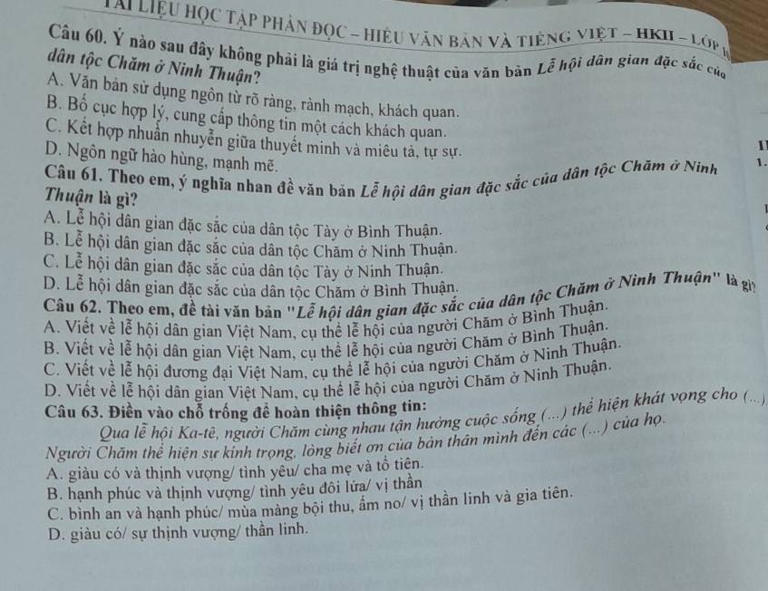 Lai Liệu Học Tập Phân đọc - Hiệu văn bản và tiếng việt - HKII - Lớp (
Câu 60. Ý nào sau đây không phải là giá trị nghệ thuật của văn bản Lễ hội dân gian đặc sắc của
dân tộc Chăm ở Ninh Thuận?
A. Văn bản sử dụng ngôn tử rõ ràng, rành mạch, khách quan. 1
B. Bố cục hợp lý, cung cấp thông tỉn một cách khách quan.
C. Kết hợp nhuẫn nhuyễn giữa thuyết minh và miêu tả, tự sự.
D. Ngôn ngữ hào hùng, mạnh mẽ.
Câu 61. Theo em, ý nghĩa nhan đề văn bán Lễ hội dân gian đặc sắc của dân tộc Chăm ở Ninh 1.
Thuận là gì?
A. Lễ hội dân gian đặc sắc của dân tộc Tày ở Bình Thuận.
B. Lễ hội dân gian đặc sắc của dân tộc Chăm ở Ninh Thuận.
C. Lễ hội dân gian đặc sắc của dân tộc Tày ở Ninh Thuận.
D. Lễ hội dân gian đặc sắc của dân tộc Chăm ở Bình Thuận.
Câu 62. Theo em, đề tài văn bản "Lễ hội dân gian đặc sắc của dân tộc Chăm ở Ninh Thuận" là gii
A. Viết về lễ hội dân gian Việt Nam, cụ thể lễ hội của người Chăm ở Bình Thuận.
B. Viết về lễ hội dân gian Việt Nam, cụ thể lễ hội của người Chăm ở Bình Thuận.
C. Viết về lễ hội đương đại Việt Nam, cụ thể lễ hội của người Chăm ở Ninh Thuận.
D. Viết về lễ hội dân gian Việt Nam, cụ thể lễ hội của người Chăm ở Ninh Thuận.
Câu 63. Điền vào chỗ trống đề hoàn thiện thông tin:
Qua lễ hội Ka-tê, người Chăm cùng nhau tận hưởng cuộc sống (...) thể hiện khát vọng cho (...)
Người Chăm thể hiện sự kính trọng, lòng biết ơn của bản thân mình đến các (...) của họ.
A. giàu có và thịnh vượng/ tình yêu/ cha mẹ và tổ tiên.
B. hạnh phúc và thịnh vượng/ tình yêu đôi lứa/ vị thần
C. bình an và hạnh phúc/ mùa màng bội thu, ẩm no/ vị thần linh và gia tiên.
D. giàu có/ sự thịnh vượng/ thần linh.