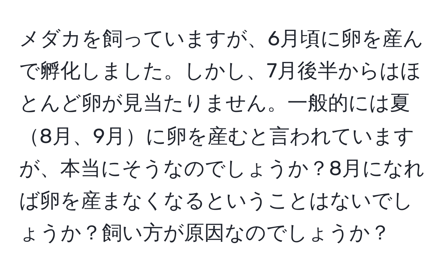 メダカを飼っていますが、6月頃に卵を産んで孵化しました。しかし、7月後半からはほとんど卵が見当たりません。一般的には夏8月、9月に卵を産むと言われていますが、本当にそうなのでしょうか？8月になれば卵を産まなくなるということはないでしょうか？飼い方が原因なのでしょうか？