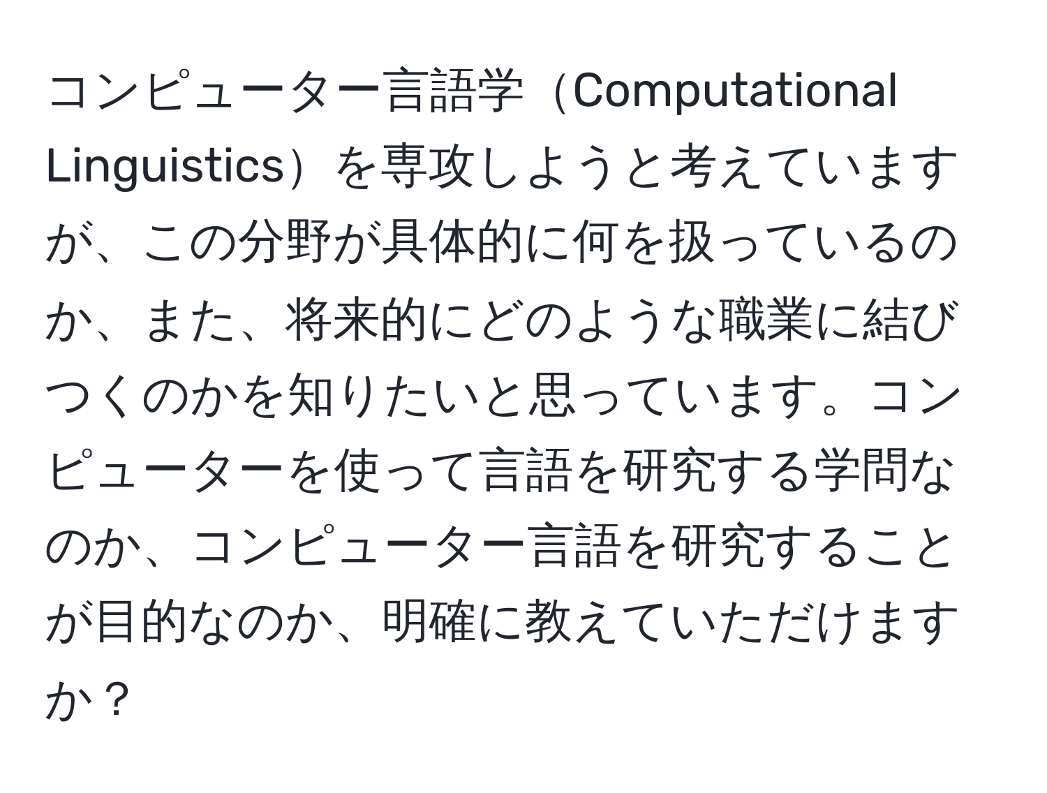 コンピューター言語学Computational Linguisticsを専攻しようと考えていますが、この分野が具体的に何を扱っているのか、また、将来的にどのような職業に結びつくのかを知りたいと思っています。コンピューターを使って言語を研究する学問なのか、コンピューター言語を研究することが目的なのか、明確に教えていただけますか？