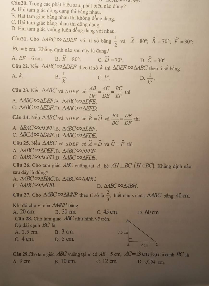 Trong các phát biểu sau, phát biểu nào đúng?
A. Hai tam giác đồng dạng thì bằng nhau.
B. Hai tam giác bằng nhau thì không đồng dạng.
C. Hai tam giác bằng nhau thì đồng dạng.
D. Hai tam giác vuông luôn đồng dạng với nhau.
Câu21. Cho △ ABC ∽ △ DEF với ti số bằng  1/2  và widehat A=80°;widehat B=70°;widehat F=30°;
BC=6cm 1. Khẳng định nào sau đây là đúng?
A. EF=6cm. B. widehat E=80°. C. widehat D=70°. D. widehat C=30°.
Câu 22. Nếu △ ABC △ DEF theo tỉ số k thì △ DEF∽ △ ABC theo tỉ số bằng
A. k.
B.  1/k .  1/k^2 .
C. k^2. D.
Câu 23. Nếu △ ABC và △ DEF có  AB/DF = AC/DE = BC/EF  thì
A. △ ABC ∽ △ DEF. B. △ ABC∽ △ DFE.
C. △ ABC △ EDF. D. △ ABC∽ △ FFD.
Câu 24. Nếu △ ABC và △ DEF có widehat B=widehat D và  BA/BC = DE/DF  thì
A. △ BAC∽ △ DEF. .B. △ ABC C △ DEF.
C. △ BCA∈fty △ DEF. D △ ABC∽ △ FDE.
Câu 25. Nếu △ ABC và △ DEF có widehat A=widehat D và widehat C=widehat Fthi
A. △ ABC △ DEF .B. △ ABC∽ △ FDF.
C. △ ABC∽ △ EFD. D. △ ABC∽ △ FDE.
Câu 26. Cho tam giác ABC vuông tại A, kẻ AH⊥ BC(H∈ BC).  Khẳng định nào
sau đây là đúng?
A. △ ABC∽ △ HAC.B. △ ABC∽ △ AHC.
C. △ ABC∽ △ AHB. D. △ ABC∽ △ ABH.
Câu 27. Cho △ ABC∽ △ MNP theo tỉ số là  2/3  , biết chu vi của △ ABC bằng 40 cm.
Khi đó chu vi của △ MNP bằng
A. 20 cm. B. 30 cm. C. 45 cm. D. 60 cm.
Câu 28. Cho tam giác ABC như hình vẽ trên.
Độ dài cạnh BC là
A. 2,5 cm. B. 3 cm.
C. 4 cm. D. 5 cm.
Câu 29.Cho tam giác ABC vuông tại B có AB=5cm,AC=13cm Độ dài cạnh BC là
A. 9 cm. B. 10 cm. C. 12 cm. D. sqrt(194)cm.