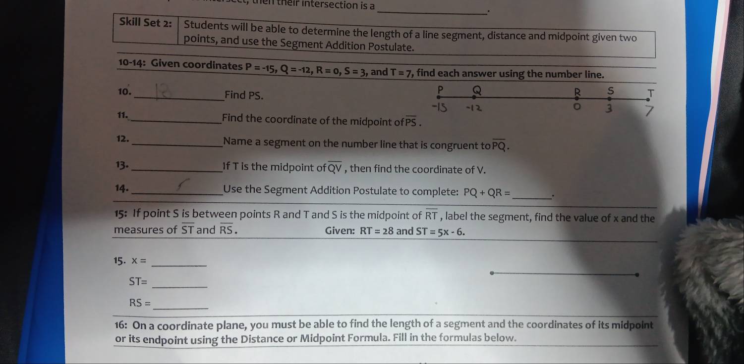 then their intersection is a 
_ 
. 
Skill Set 2: Students will be able to determine the length of a line segment, distance and midpoint given two 
points, and use the Segment Addition Postulate. 
10-14: Given coordinates P=-15, Q=-12, R=0, S=3 , and T=7 , find each answer using the number line. 
10. _Find PS.
P Q
s T
11. _Find the coordinate of the midpoint of overline PS. 
12. _Name a segment on the number line that is congruent to overline PQ. 
13. _If T is the midpoint of overline QV , then find the coordinate of V. 
14. _Use the Segment Addition Postulate to complete: PQ+QR= _ . 
15: If point S is between points R and T and S is the midpoint of overline RT , label the segment, find the value of x and the 
measures of overline ST and overline RS. Given: RT=28 and ST=5x-6. 
15. x= _ 
_
ST=
_
RS=
16: On a coordinate plane, you must be able to find the length of a segment and the coordinates of its midpoint 
or its endpoint using the Distance or Midpoint Formula. Fill in the formulas below.