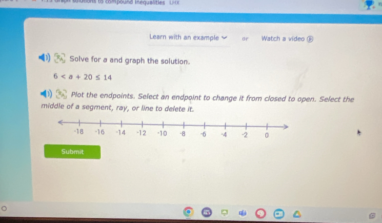 tions to compound inequalities L H 
Learn with an example or Watch a video ⑥ 
Solve for a and graph the solution.
6
Plot the endpoints. Select an endpoint to change it from closed to open. Select the 
middle of a segment, ray, or line to delete it. 
Submit