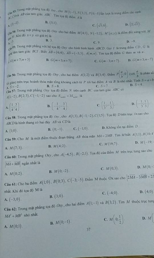 Trong mật phẳng tọa độ Oơ , cho M(1;-1),N(3;2),P(0;-5) lần lượt là trung điểm các cạnh
#CCAvà AB của tam giác ABC . Tìm tọa độ điểm A là
A (2,-2). B. (5:1).
C. (sqrt(5):0). D. (2,sqrt(2)).
Cá# 54: Trong mặt phẳng tọa độ Oxy cho hai điểm M(4:1),N(-1,2),M'(x;y) là điễm đổi xứng với M
qua N. Khi đó x+y có giá trị là
B. 3 
4. √. D. -9.
C. 9 .
55: Trong mặt phẳng với hệ tọa độ Oxy cho hình binh hành BCD.Go là trung điểm CD. G là
g tâm tâm giác BC7 . Biết overline AB=(6;6),overline AD=(-3;3),A(m;n). Tim tọa độ điểm G theo m và n .
G(m+7;n+3) B. G(m+3;n+7). C. G(m-3;n+7). D. G(m+3;n-7)
Sâu 56: Trong mặt phẳng tọa độ Oxy , cho hai điểm A(1:2) và B(3:4) , Điểm P( a/b :0) (với  a/b  là phân số
giigiản) trên trục hoành thóa mãn tổng khoảng cách từ P tới hai điểm A và B là nhỏ nhất. Tính S=a+b
A. S=-2. B. S=8. C. S=7. D. S=4.
Cầu 57: Trong mặt phẳng Oxy tọa độ điểm N trên cạnh BC của tam giác ABC có
A(1;-2),B(2;3),C(-1;-2) sao cho S_△ ABN=3S_△ AMC là
A. ( 1/4 : 3/4 ). B. (- 1/4 ;- 3/4 ). C. ( 1/3 ;- 1/3 ). D. (- 1/3 : 1/3 ).
Câu 58: Trong mặt phẳng tọa độ Oxy , cho A(1;3),B(-1;-2),C(1;5).  Tọa độ D trên trục Ox sao cho
ABCDlà hình thang có hai đáy AB và CDlà
A. (1;0). B. (0;-1). C. (-1;0). D. Không tồn tại điểm D .
Câu 59: Cho Mô là một điểm thuộc đoạn thẳng AB thỏa mãn MA=2MB. Tìm M biết A(1;1),B(10;4
A. M(7;3). B. M(4:2). C. M(19,7). D. M(-19;-
Câu 60: Trong mặt phẳng Oxy , cho A(-4;5),B(-2;1) Tọa độ của điểm M trên trục tung sao cho
|vector MA+vector MB| ngắn nhất là
A. M(0;2). B. M(0;-2). C. M(0;3). D. M(0;-
Câu 61: Cho ba điểm A(1;0),B(0;3),C(-3;-5) Điểm M thuộc Ox sao cho |2vector MA-3vector MB+2vector 
nhất. Khi đó tọa độ M là
A. (-3;0). B. (3;0). C. (-4:0). D. (4:0)
Câu 62: Trong mặt phẳng tọa độ Oxy , cho hai điểm A(1;-1) và B(3;2) Tim M thuộc trục tung
MA^2+MB^2 nhỏ nhất.
A. M(0;1). B. M(0;-1). C. M(0; 1/2 ). D. M
37