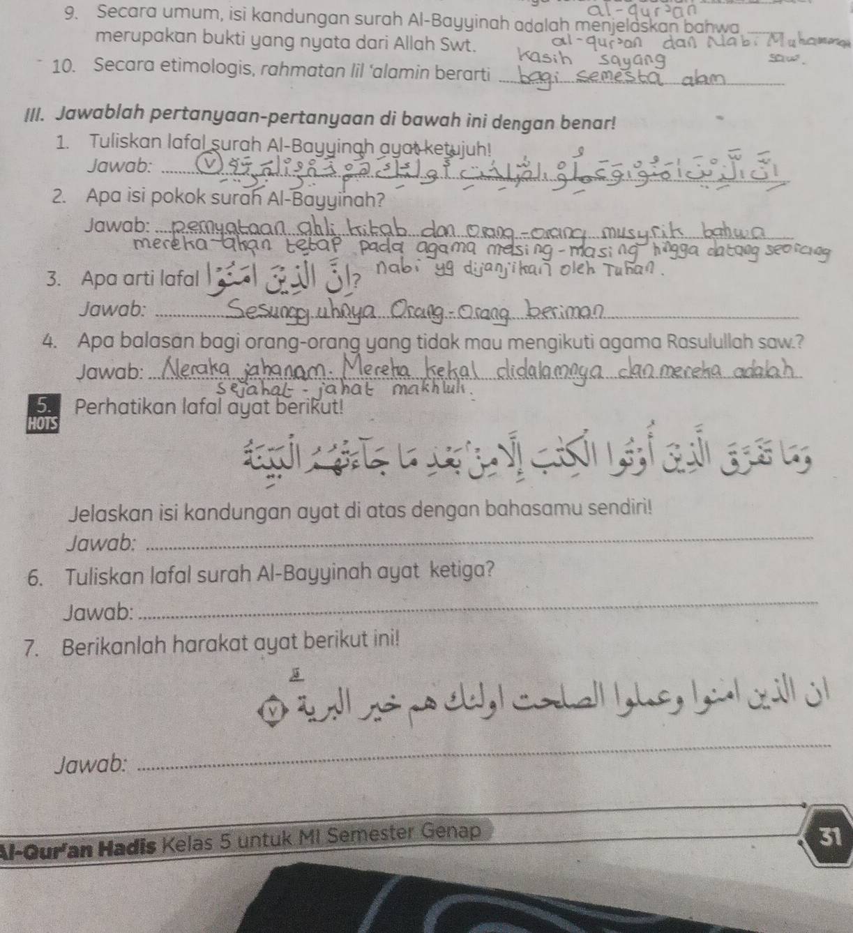 Secara umum, isi kandungan surah Al-Bayyinah adalah menjelaskan bahwa 
merupakan bukti yang nyata dari Allah Swt. 
_ 
10. Secara etimologis, rahmatan lil ‘alamin berarti 
III. Jawablah pertanyaan-pertanyaan di bawah ini dengan benar! 
1. Tuliskan lafal surah Al-Bayyinah ayat ketujuh! 
_ 
Jawab:_ 
2. Apa isi pokok surah Al-Bayyinah? 
_ 
Jawab:_ 
mereka 
3. Apa arti lafal 
Jawab:_ 
_ 
_ 
4. Apa balasan bagi orang-orang yang tidak mau mengikuti agama Rasulullah saw.? 
Jawab: 
_ 
_ 
_ 
5. Perhatikan lafal ayat berikut! 
HOTS 
uiaiesy 
Jelaskan isi kandungan ayat di atas dengan bahasamu sendiri! 
Jawab: 
_ 
6. Tuliskan lafal surah Al-Bayyinah ayat ketiga? 
Jawab: 
_ 
7. Berikanlah harakat ayat berikut ini! 
D t l po chl codal g he, b l cill j 
Jawab:_ 
Al-Guran Hadīs Kelas 5 untuk MI Semester Genap 
31