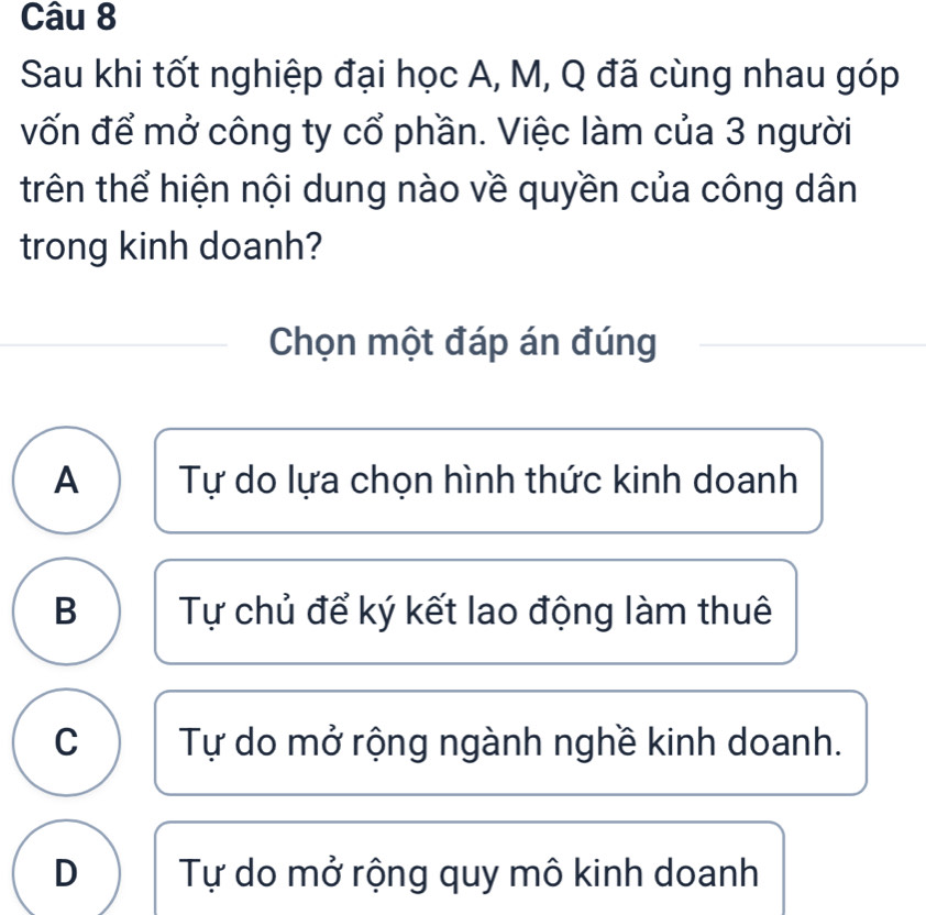 Sau khi tốt nghiệp đại học A, M, Q đã cùng nhau góp
vốn để mở công ty cổ phần. Việc làm của 3 người
trên thể hiện nội dung nào về quyền của công dân
trong kinh doanh?
Chọn một đáp án đúng
A Tự do lựa chọn hình thức kinh doanh
B Tự chủ để ký kết lao động làm thuê
C Tự do mở rộng ngành nghề kinh doanh.
D Tự do mở rộng quy mô kinh doanh