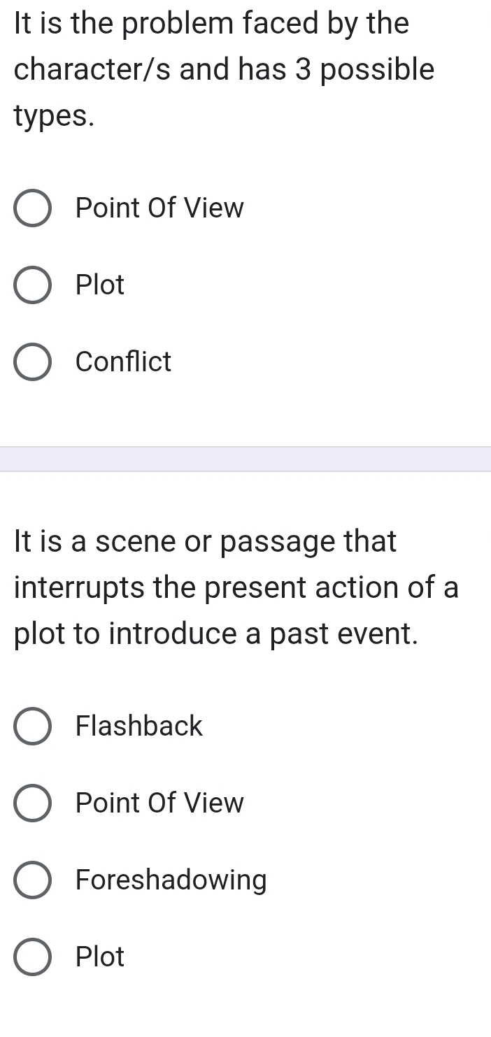 It is the problem faced by the
character/s and has 3 possible
types.
Point Of View
Plot
Conflict
It is a scene or passage that
interrupts the present action of a
plot to introduce a past event.
Flashback
Point Of View
Foreshadowing
Plot