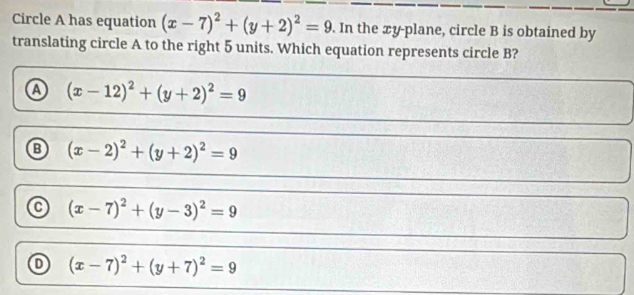 Circle A has equation (x-7)^2+(y+2)^2=9. In the xy -plane, circle B is obtained by
translating circle A to the right 5 units. Which equation represents circle B?
A (x-12)^2+(y+2)^2=9
⑬ (x-2)^2+(y+2)^2=9
(x-7)^2+(y-3)^2=9
(x-7)^2+(y+7)^2=9