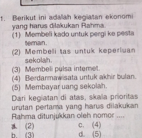 Berikut ini adalah kegiatan ekonomi
yang harus dilakukan Rahma.
(1) Membeli kado untuk pergi ke pesta
teman.
(2) Membeli tas untuk keperluan
sekolah.
(3) Membeli pulsa internet.
(4) Berdarmawisata untuk akhir bulan.
(5) Membayar uang sekolah.
Dari kegiatan di atas, skala prioritas
urutan pertama yang harus dilakukan
Rahma ditunjukkan oleh nomor ....
(2) c. (4)
b.(3) d. (5)