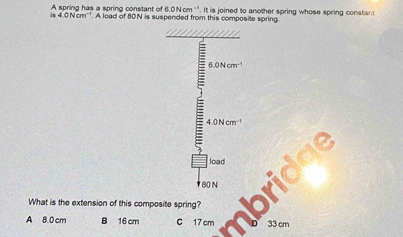 A spring has a spring constant of 6.0Ncm^(-1). It is joined to another spring whose spring constant
is 4.0Ncm^(-1). A load of 80N is suspended from this composite spring.
6.0Ncm^(-1)
4.0Ncm^(-1)
load
80 N
What is the extension of this composite spring?
A 8.0 cm B 16 cm C 17 cm 33 cm