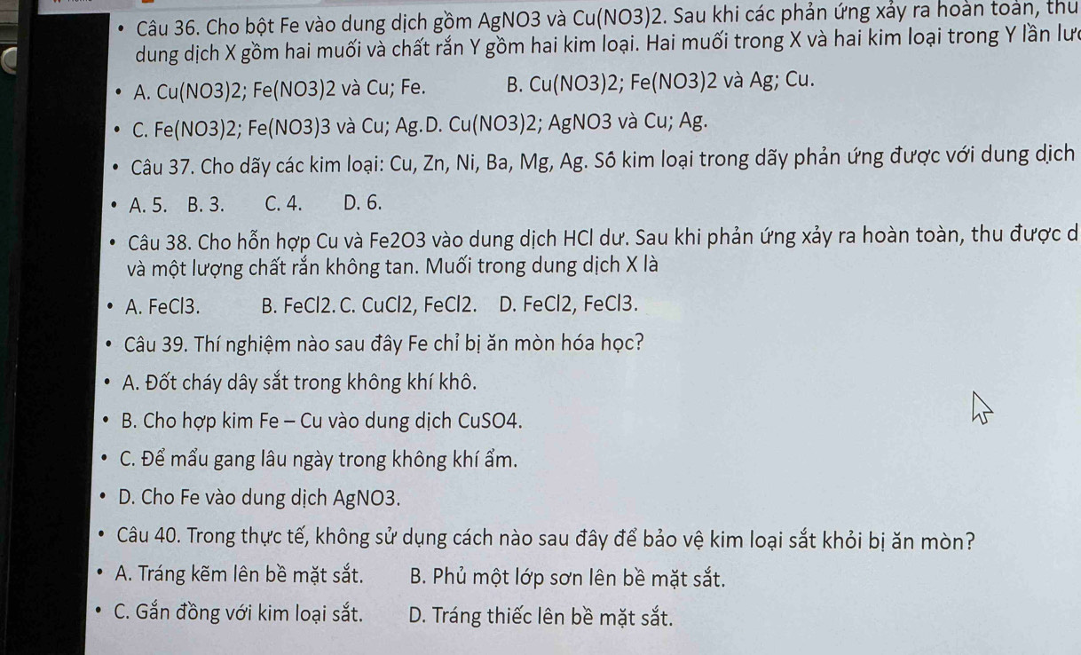 Cho bột Fe vào dung dịch gồm AgNO3 và Cu(NO3)2. Sau khi các phản ứng xảy ra hoàn toàn, thư
dung dịch X gồm hai muối và chất rắn Y gồm hai kim loại. Hai muối trong X và hai kim loại trong Y lần lưc
A. Cu(NO3) 2; Fe(NO3) 2 và Cu; Fe. B. Cu(NO3) 2; Fe(NO3) 2 và Ag; Cu.
C. Fe(NO3) 2; Fe(NO3) 3 và Cu; Ag.D. Cu(NO3) 2; AgNO3 và Cu; Ag.
Câu 37. Cho dãy các kim loại: Cu, Zn, Ni, Ba, Mg, Ag. Sô kim loại trong dãy phản ứng được với dung dịch
A. 5. B. 3. C. 4. D. 6.
Câu 38. Cho hỗn hợp Cu và Fe2O3 vào dung dịch HCl dư. Sau khi phản ứng xảy ra hoàn toàn, thu được dó
và một lượng chất rắn không tan. Muối trong dung dịch X là
A. FeCl3. B. FeCl2. C. CuCl2, FeCl2. D. FeCl2, FeCl3.
Câu 39. Thí nghiệm nào sau đây Fe chỉ bị ăn mòn hóa học?
A. Đốt cháy dây sắt trong không khí khô.
B. Cho hợp kim Fe - Cu vào dung dịch CuSO4.
C. Để mẩu gang lâu ngày trong không khí ẩm.
D. Cho Fe vào dung dịch AgNO3.
Câu 40. Trong thực tế, không sử dụng cách nào sau đây để bảo vệ kim loại sắt khỏi bị ăn mòn?
A. Tráng kẽm lên bề mặt sắt. B. Phủ một lớp sơn lên bề mặt sắt.
C. Gắn đồng với kim loại sắt. D. Tráng thiếc lên bề mặt sắt.