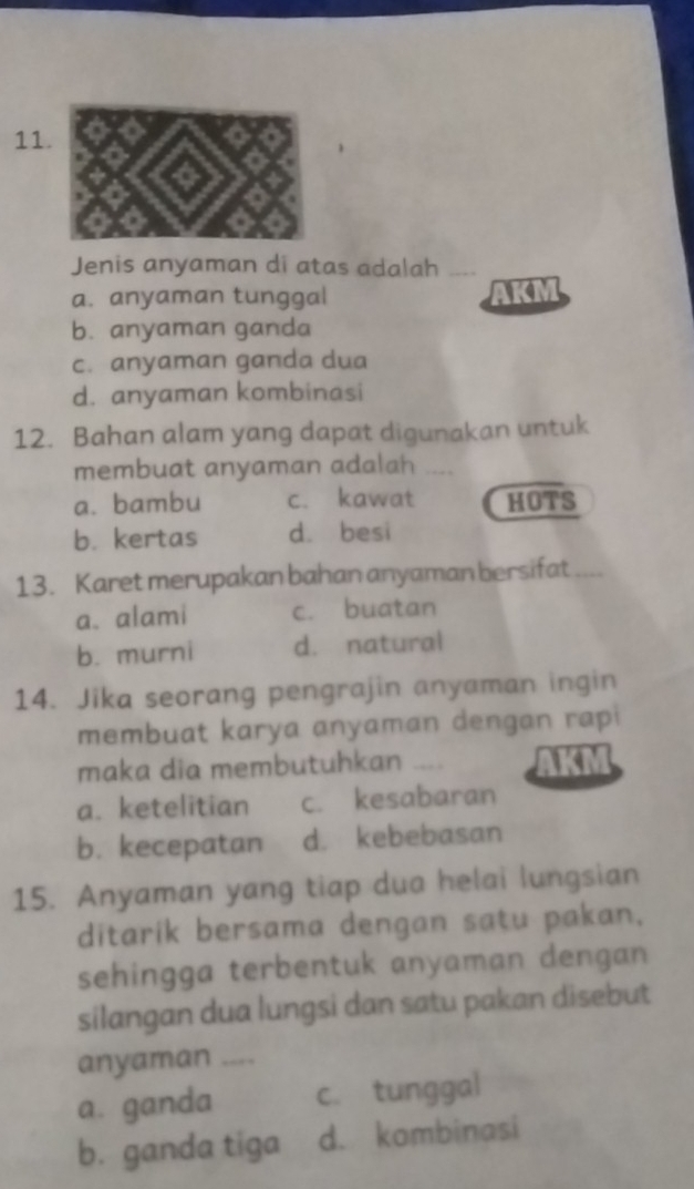 Jenis anyaman di atas adalah
a. anyaman tunggal AKM
b. anyaman ganda
c. anyaman ganda dua
d. anyaman kombinasi
12. Bahan alam yang dapat digunakan untuk
membuat anyaman adalah .
a. bambu c. kawat HOTS
b. kertas d. besi
13. Karet merupakan bahan anyaman bersifat ....
a、alami c. buatan
b. murni d. natural
14. Jika seorang pengrajin anyaman ingin
membuat karya anyaman dengan rapi
maka dia membutuhkan _
a. ketelitian c. kesabaran
b. kecepatan d. kebebasan
15. Anyaman yang tiap dua helai lungsian
ditarik bersama dengan satu pakan.
sehingga terbentuk anyaman dengan
silangan dua lungsi dan satu pakan disebut
anyaman ,.,
a. ganda c. tunggal
b. ganda tiga d. kombinasi