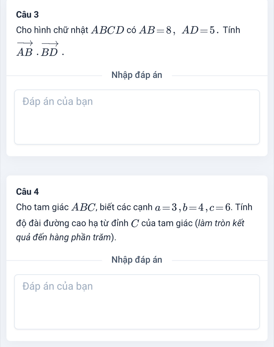 Cho hình chữ nhật ABCD có AB=8, AD=5. Tính
vector AB· vector BD. 
Nhập đáp án 
Đáp án của bạn 
Câu 4 
Cho tam giác ABC, biết các cạnh a=3, b=4, c=6. Tính 
độ đài đường cao hạ từ đỉnh C của tam giác (làm tròn kết 
quả đến hàng phần trăm). 
Nhập đáp án 
Đáp án của bạn