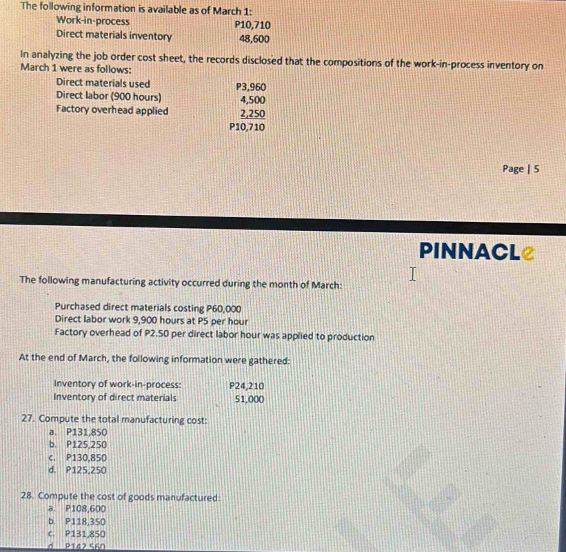 The following information is available as of March 1:
Work-in-process P10,710
Direct materials inventory 48,600
In analyzing the job order cost sheet, the records disclosed that the compositions of the work-in-process inventory on
March 1 were as follows:
Direct materials used P3,960
Direct labor (900 hours) 4,500
Factory overhead applied 2,250
P10,710
Page | 5
PINNACLe
The following manufacturing activity occurred during the month of March:
Purchased direct materials costing P60,000
Direct labor work 9,900 hours at P5 per hour
Factory overhead of P2.50 per direct labor hour was applied to production
At the end of March, the following information were gathered:
Inventory of work-in-process: P24,210
Inventory of direct materials 51,000
27. Compute the total manufacturing cost:
a. P131,850
b. P125,250
c. P130,850
d. P125,250
28. Compute the cost of goods manufactured:
a. P108,600
b. P118,350
c. P131,850
d P142 560