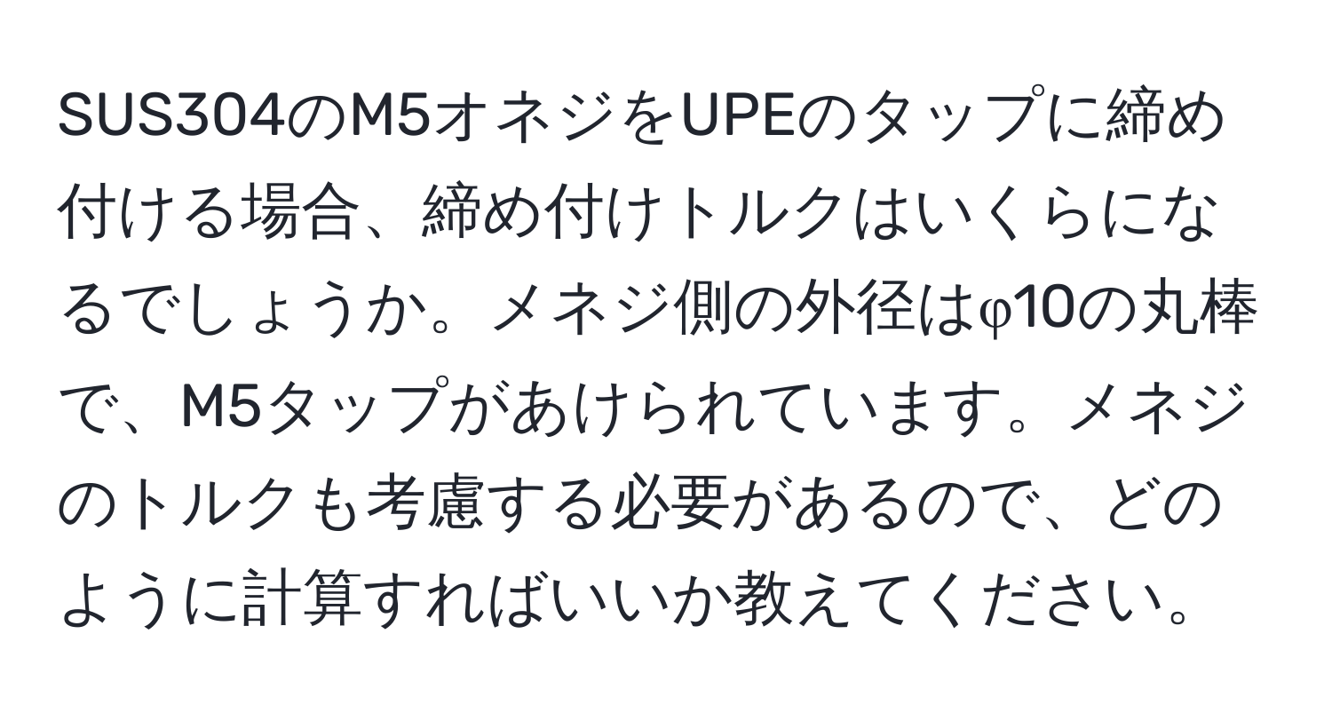 SUS304のM5オネジをUPEのタップに締め付ける場合、締め付けトルクはいくらになるでしょうか。メネジ側の外径はφ10の丸棒で、M5タップがあけられています。メネジのトルクも考慮する必要があるので、どのように計算すればいいか教えてください。