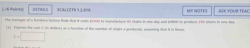 DETAILS SCALCET9 1.2.019. MY NOTES ASK YOUR TEAC 
The manager of a furniture factory finds that it costs $2400 to manufacture 90 chairs in one day and $4800 to produce 290 chairs in one day. 
(a) Express the cost C (in dollars) as a function of the number of chairs x produced, assuming that it is linear.
C=□