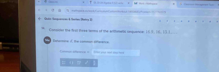 ClarssLink DL 23-24 Algebra II (52) wichs χ # Work = Methspace G Classision Management Toois 
mathspace.co/work/CurriculumCustomWorkout-14934683/Problem-1127763579 
Quiz: Sequences & Series (Retry 2) 1 1 4 7 
14. Consider the first three terms of the arithmetic sequence: 16.9, 16, 15.1, . . . 
148) Determine a, the common difference. 
Common difference = Enter your next step here