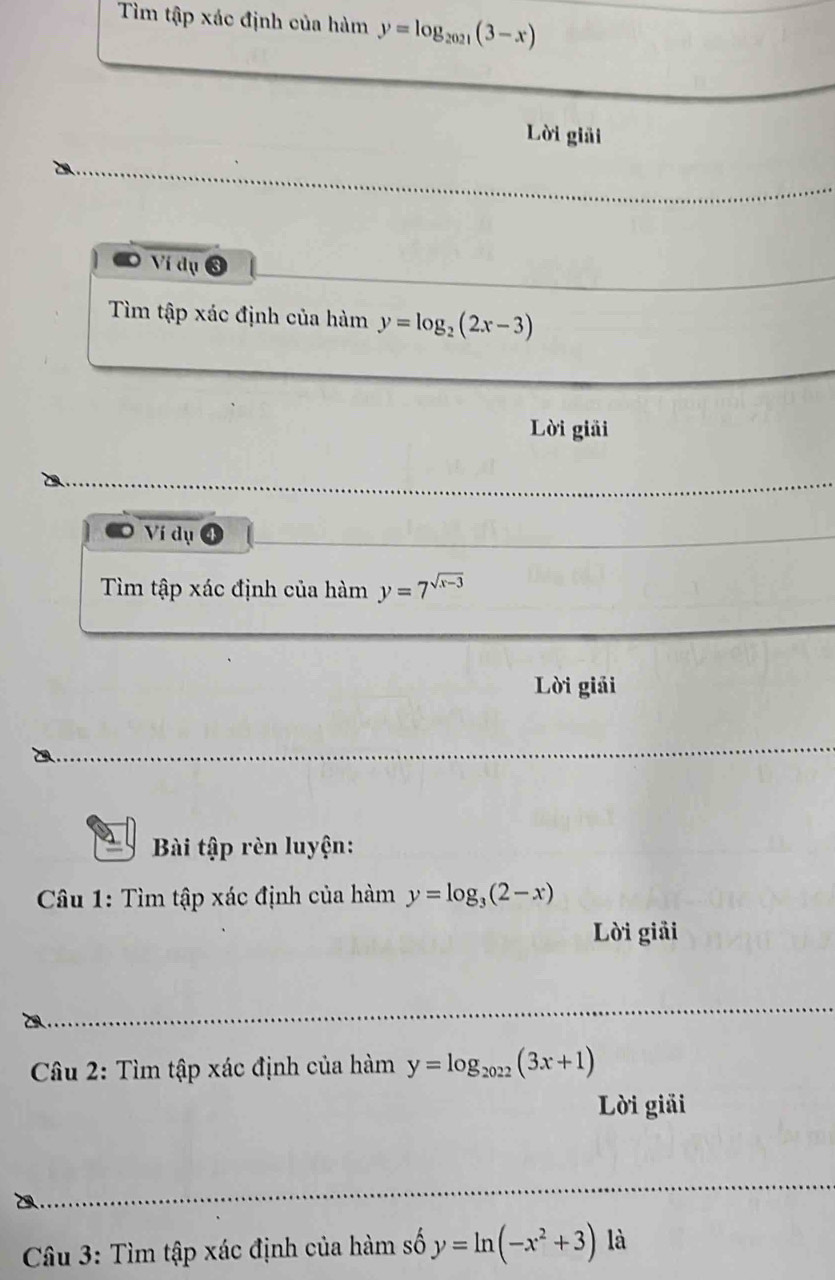 Tìm tập xác định của hàm y=log _2021(3-x)
Lời giải 
Ví dụ 
Tìm tập xác định của hàm y=log _2(2x-3)
Lời giải 
Ví dụ ④ 
Tìm tập xác định của hàm y=7^(sqrt(x-3))
Lời giải 
Bài tập rèn luyện: 
Câu 1: Tìm tập xác định của hàm y=log _3(2-x)
Lời giải 
* Câu 2: Tìm tập xác định của hamy=log _2022(3x+1)
Lời giải 
Câu 3: Tìm tập xác định của hàm số y=ln (-x^2+3) là