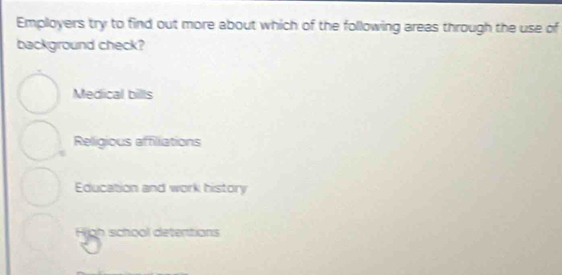 Employers try to find out more about which of the following areas through the use of
background check?
Medical bills
Religious affilliations
Education and work history
H n sch o ol detentions