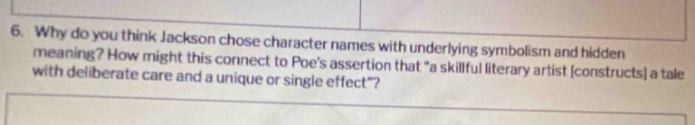 Why do you think Jackson chose character names with underlying symbolism and hidden 
meaning? How might this connect to Poe’s assertion that “a skillful literary artist [constructs] a tale 
with deliberate care and a unique or single effect"?