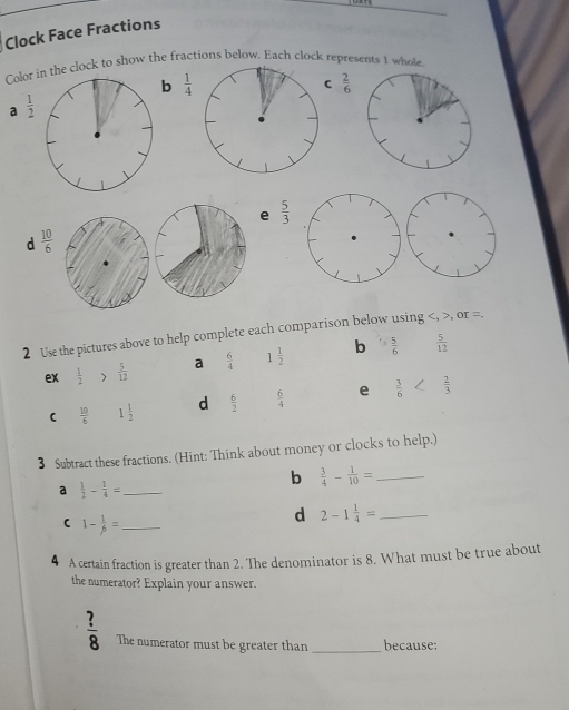 Clock Face Fractions 
Color in the clock to show the fractions below. Each clock represents 1 whole 
b  1/4 
C  2/6 
a  1/2 
e  5/3 
d  10/6 
2 Use the pictures above to help complete each comparison below using , , or =. 
ex  1/2  )  5/12  a  6/4  1 1/2  b '> 5/6   5/12 
 10/6  1 1/2  d  6/2   6/4  e  3/6 
3 Subtract these fractions. (Hint: Think about money or clocks to help.) 
b  3/4 - 1/10 = _ 
a  1/2 - 1/4 = _ 
( 1- 1/beta  = _ 
d 2-1 1/4 = _ 
4 A certain fraction is greater than 2. The denominator is 8. What must be true about 
the numerator? Explain your answer.
 ?/8  The numerator must be greater than _because: