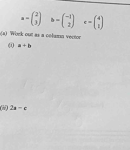 a=beginpmatrix 2 3endpmatrix b=beginpmatrix -1 2endpmatrix c=beginpmatrix 4 1endpmatrix
(a) Work out as a column vector 
(i) a+b
(ii) 2a-c