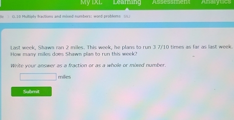 My IXL Learning Assessment Analytics 
d G.10 Multiply fractions and mixed numbers: word problems 5N. 
Last week, Shawn ran 2 miles. This week, he plans to run 3 7/10 times as far as last week. 
How many miles does Shawn plan to run this week? 
Write your answer as a fraction or as a whole or mixed number.
□ miles
Submit