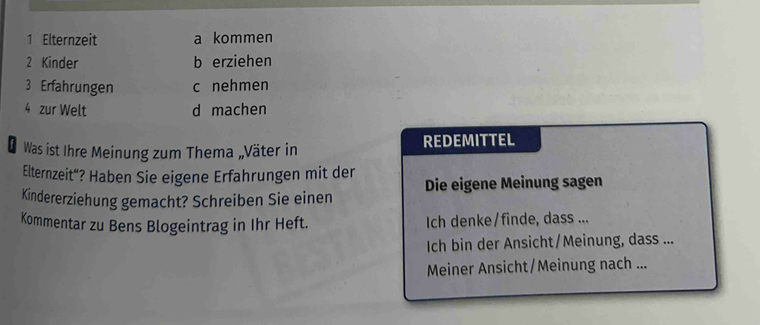 Elternzeit a kommen
2 Kinder b erziehen
3 Erfahrungen c nehmen
4 zur Welt d machen
D Was ist Ihre Meinung zum Thema „Väter in REDEMITTEL
Elternzeit“? Haben Sie eigene Erfahrungen mit der
Die eigene Meinung sagen
Kindererziehung gemacht? Schreiben Sie einen
Kommentar zu Bens Blogeintrag in Ihr Heft. Ich denke/finde, dass ...
Ich bin der Ansicht/Meinung, dass ...
Meiner Ansicht/Meinung nach ...