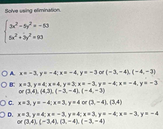 Solve using elimination.
beginarrayl 3x^2-5y^2=-53 5x^2+3y^2=93endarray.
A. x=-3, y=-4; x=-4, y=-3 or (-3,-4), (-4,-3)
B. x=3, y=4; x=4, y=3; x=-3, y=-4; x=-4, y=-3
or (3,4), (4,3), (-3,-4), (-4,-3)
C. x=3, y=-4; x=3, y=4 or (3,-4), (3,4)
D. x=3, y=4; x=-3, y=4; x=3, y=-4; x=-3, y=-4
or (3,4), (-3,4), (3,-4), (-3,-4)