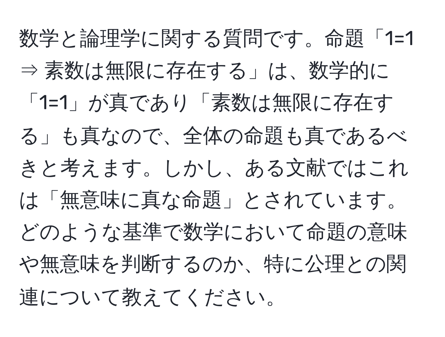 数学と論理学に関する質問です。命題「1=1 ⇒ 素数は無限に存在する」は、数学的に「1=1」が真であり「素数は無限に存在する」も真なので、全体の命題も真であるべきと考えます。しかし、ある文献ではこれは「無意味に真な命題」とされています。どのような基準で数学において命題の意味や無意味を判断するのか、特に公理との関連について教えてください。