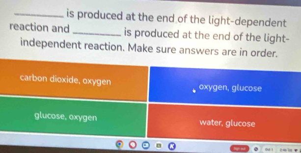 is produced at the end of the light-dependent
reaction and _is produced at the end of the light-
independent reaction. Make sure answers are in order.
carbon dioxide, oxygen oxygen, glucose
glucose, oxygen water, glucose
Oet 1 ;: 4e lbs