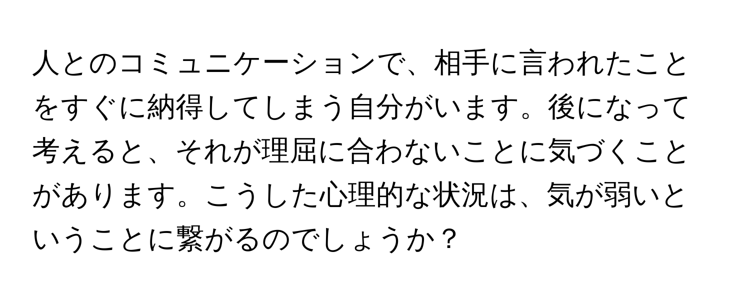 人とのコミュニケーションで、相手に言われたことをすぐに納得してしまう自分がいます。後になって考えると、それが理屈に合わないことに気づくことがあります。こうした心理的な状況は、気が弱いということに繋がるのでしょうか？