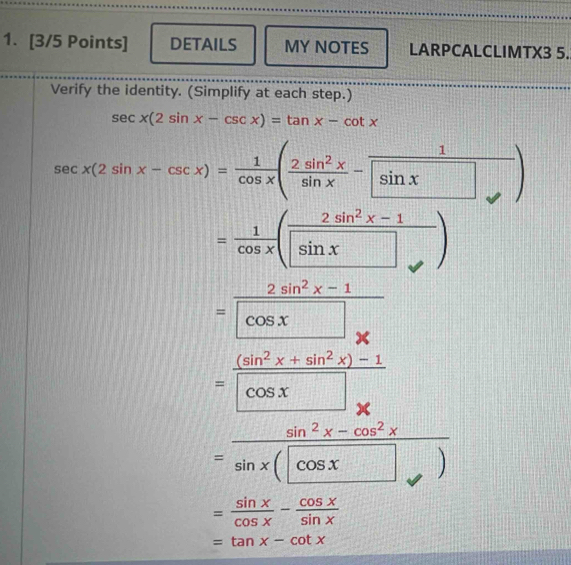 DETAILS MY NOTES LARPCALCLIMTX3 5. 
Verify the identity. (Simplify at each step.)
sec x(2sin x-csc x)=tan x-cot x
sec x(2sin x-csc x)= 1/cos x ( 2sin^2x/sin x - 1/sin x )
= 1/cos x ( (2sin^2x-1)/sin x )
= (2sin^2x-1)/cos x 
= ((sin^2x+sin^2x)-1)/cos x 
=frac sin^2x-cos^2xsin x(x
= sin x/cos x - cos x/sin x 
=tan x-cot x