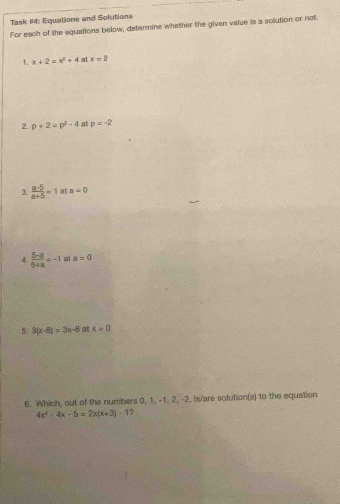 Task #4: Equations and Solutions 
For each of the equations below, determine whether the given value is a solution or not. 
1. x+2=x^2+4 at x=2
2. p+2=p^2-4 at p=-2
3.  (a-5)/a+5 =1 at a=0
4.  (5-a)/5+a =-1 at a=0
5. 3(x-8)=3x-8 at x=0
6. Which, out of the numbers 0, 1, -1, 2, -2, is/are solution(s) to the equation
4x^2-4x-5=2x(x+3)-1 ?