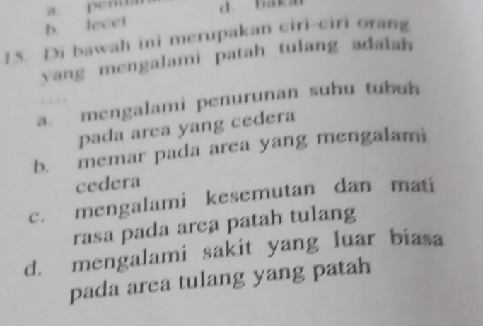 a penda
d. baks
b. lecet
15. Di bawah ini merupakan ciri-ciri orang
yang mengalami patah tulang adalan
a. mengalami penurunan suhu tubun

pada area yang cedera
b. memar pada area yang mengalami
cedera
c. mengalami kesemutan dan mati
rasa pada area patah tulang
d. mengalami sakit yang luar biasa
pada area tulang yang patah