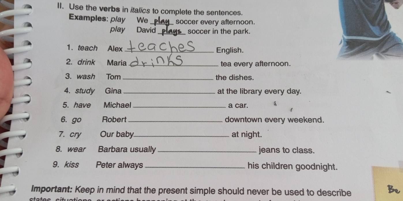 Use the verbs in italics to complete the sentences. 
Examples: play We_ soccer every afternoon. 
play David _soccer in the park. 
1. teach Alex _English. 
2. drink Maria _tea every afternoon. 
3. wash Tom _the dishes. 
4. study Gina _at the library every day. 
5. have Michael _a car. 
6. go Robert _downtown every weekend. 
7. cry Our baby_ at night. 
8. wear Barbara usually_ jeans to class. 
9. kiss Peter always _his children goodnight. 
Important: Keep in mind that the present simple should never be used to describe 
Be