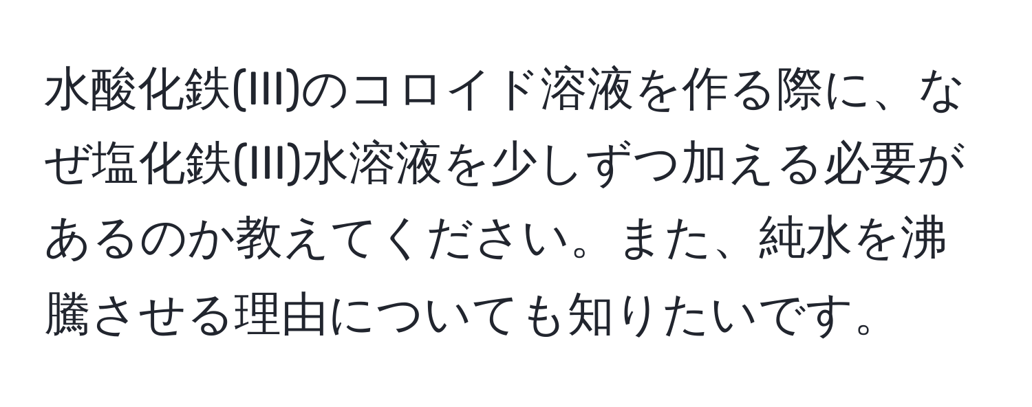 水酸化鉄(III)のコロイド溶液を作る際に、なぜ塩化鉄(III)水溶液を少しずつ加える必要があるのか教えてください。また、純水を沸騰させる理由についても知りたいです。