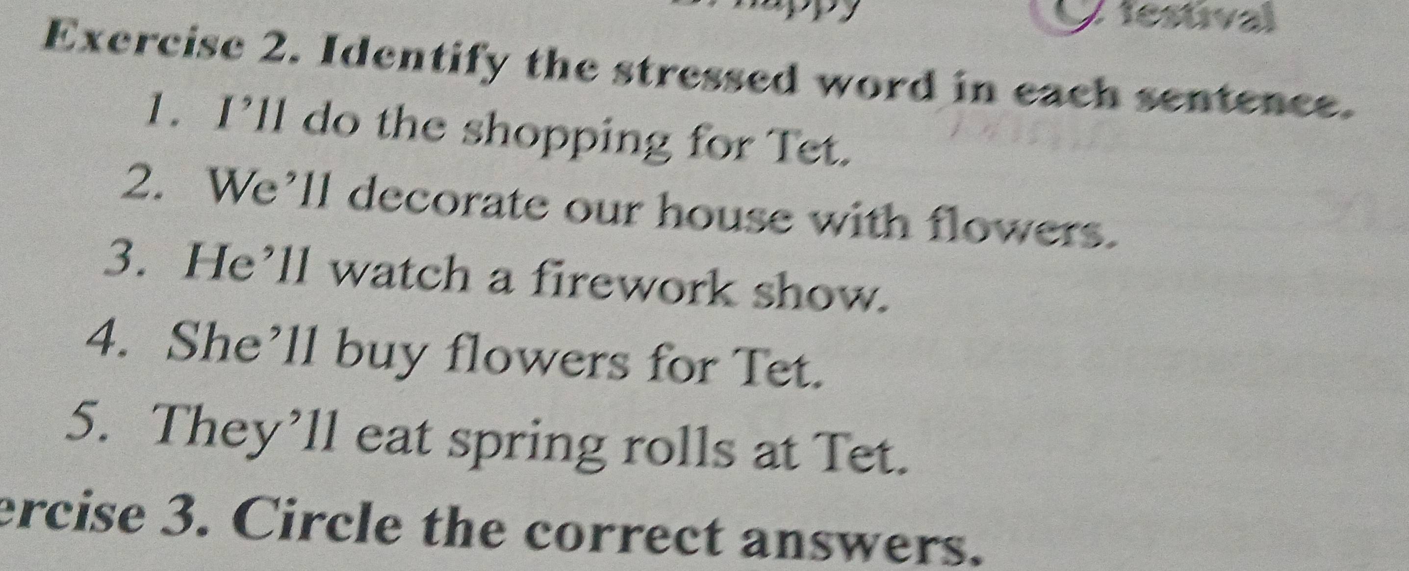 tesúval 
Exercise 2. Identify the stressed word in each sentence. 
1. I’ll do the shopping for Tet. 
2. We’ll decorate our house with flowers. 
3. He’ll watch a firework show. 
4. She’ll buy flowers for Tet. 
5. They’ll eat spring rolls at Tet. 
ercise 3. Circle the correct answers.