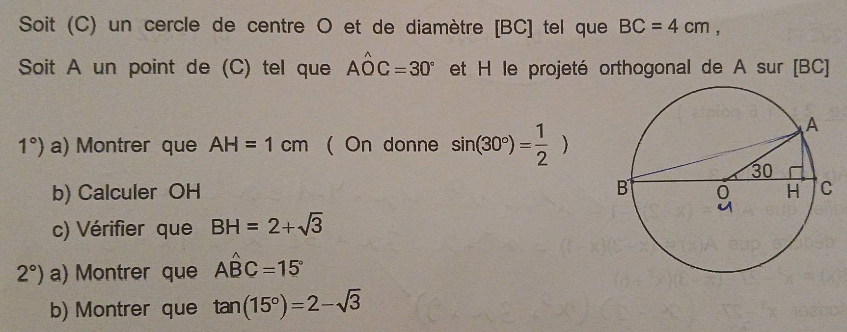 Soit (C) un cercle de centre O et de diamètre [ BC ] tel que BC=4cm, 
Soit A un point de (C) tel que Ahat OC=30° et H le projeté orthogonal de A sur [ BC ]
1°) a) Montrer que AH=1cm ( On donne sin (30°)= 1/2 )
b) Calculer OH
c) Vérifier que BH=2+sqrt(3)
2°) a) Montrer que Ahat BC=15°
b) Montrer que tan (15°)=2-sqrt(3)