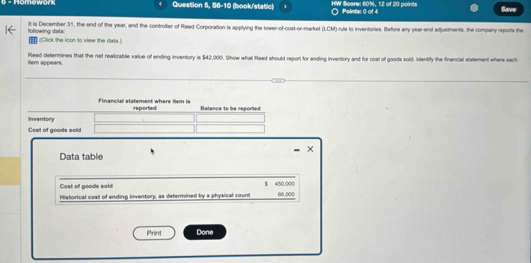 Homowork Question 5, S6-10 (book/static) HW Score: 60%, 12 of 20 points Points: 0 of 4 Save 
following data: It is December 31, the end of the year, and the controller of Reed Corporation is applying the lower-of-cost-or-market (LCM) rule to inventories. Before any year -end adjustments, the company reports the 
(Click the icon to view the data.) 
Reed determines that the net realizable value of ending inventory is $42,000. Show what Reed should report for ending inventory and for cost of goods sold. Identify the financial statement where each 
ilem appears. 
Financial statement where item is 
reported Balance to be reported 
Inventory 
Cost of goods sold 
× 
Data table 
Cost of goods sold $ 450,000
Historical cost of ending inventory, as determined by a physical count 66,000
Print Done