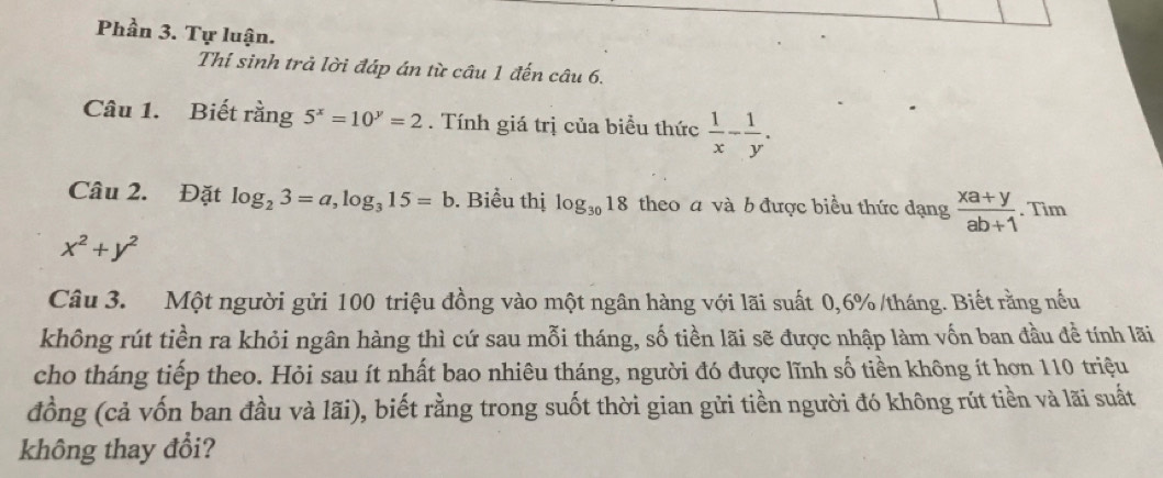 Phần 3. Tự luận. 
Thí sinh trả lời đáp án từ câu 1 đến câu 6. 
Câu 1. Biết rằng 5^x=10^y=2. Tính giá trị của biều thức  1/x - 1/y . 
Câu 2. Đặt log _23=a, log _315=b. Biểu thị log _3018 theo a và b được biểu thức dạng  (xa+y)/ab+1 . Tìm
x^2+y^2
Câu 3. Một người gửi 100 triệu đồng vào một ngân hàng với lãi suất 0, 6% /tháng. Biết rằng nếu 
không rút tiền ra khỏi ngân hàng thì cứ sau mỗi tháng, số tiền lãi sẽ được nhập làm vốn ban đầu đề tính lãi 
cho tháng tiếp theo. Hỏi sau ít nhất bao nhiêu tháng, người đó được lĩnh số tiền không ít hơn 110 triệu 
đồng (cả vốn ban đầu và lãi), biết rằng trong suốt thời gian gửi tiền người đó không rút tiền và lãi suất 
không thay đổi?