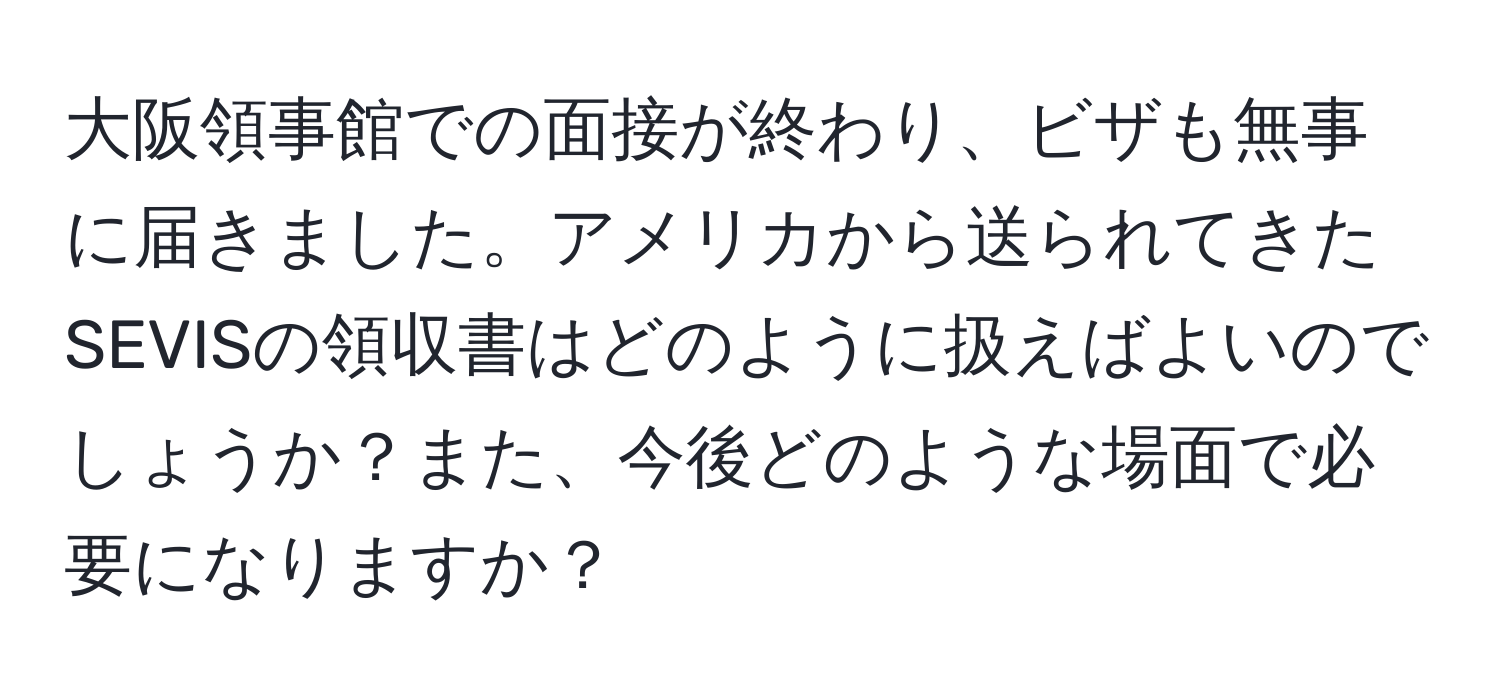 大阪領事館での面接が終わり、ビザも無事に届きました。アメリカから送られてきたSEVISの領収書はどのように扱えばよいのでしょうか？また、今後どのような場面で必要になりますか？