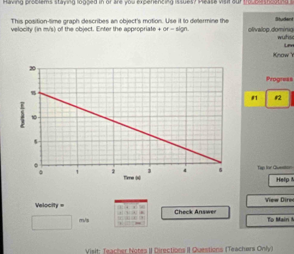 Having problems staying logged in or are you experiencing issues? Please visit our troubleshooting s 
This position-time graph describes an object's motion. Use it to determine the 
Student 
velocity (in m/s) of the object. Enter the appropriate + or - sign. olivalop. dominio 
wuhs 
Lave 
Knaw 
Progress 
#1 #2 
Tap for Qiveston 
Help 
View Dire 
Velocity = 
' 
Check Answer
m/s To Main 
Visit: Teacher Notes II Directions I Questions (Teachers Only)