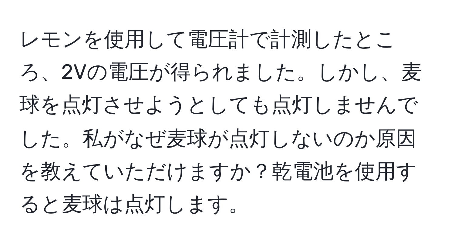 レモンを使用して電圧計で計測したところ、2Vの電圧が得られました。しかし、麦球を点灯させようとしても点灯しませんでした。私がなぜ麦球が点灯しないのか原因を教えていただけますか？乾電池を使用すると麦球は点灯します。