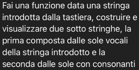 Fai una funzione data una stringa 
introdotta dalla tastiera, costruire e 
visualizzare due sotto stringhe, la 
prima composta dalle sole vocali 
della stringa introdotto e la 
seconda dalle sole con consonanti