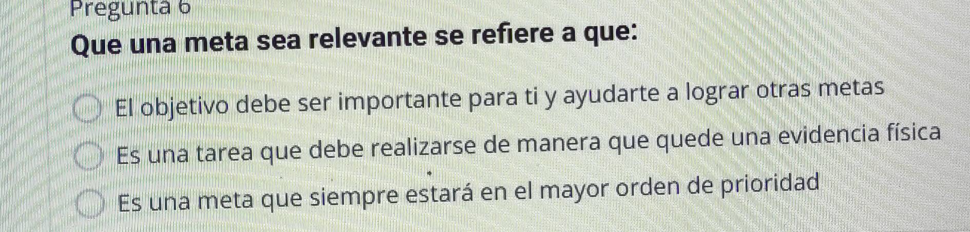 Pregunta 6
Que una meta sea relevante se refiere a que:
El objetivo debe ser importante para ti y ayudarte a lograr otras metas
Es una tarea que debe realizarse de manera que quede una evidencia física
Es una meta que siempre estará en el mayor orden de prioridad