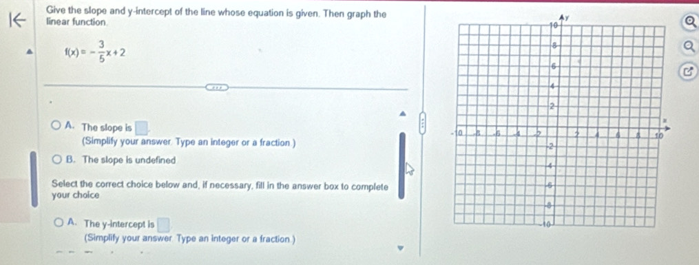 Give the slope and y-intercept of the line whose equation is given. Then graph the
linear function
f(x)=- 3/5 x+2
A. The slope is □. 
(Simplify your answer Type an integer or a fraction )
B. The slope is undefined
Select the correct choice below and, if necessary, fill in the answer box to complete
your choice
A. The y-intercept is □
(Simplify your answer Type an integer or a fraction )